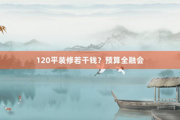 120平装修若干钱？预算全融会