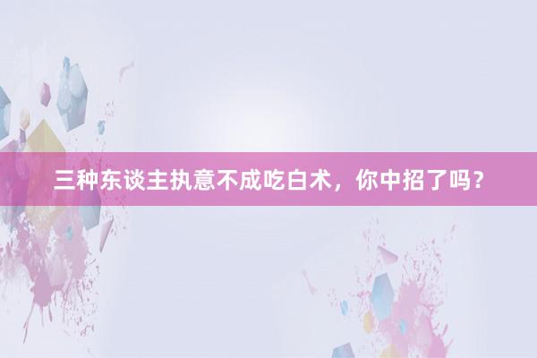 三种东谈主执意不成吃白术，你中招了吗？