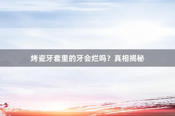 烤瓷牙套里的牙会烂吗？真相揭秘