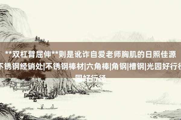 **双杠臂屈伸**则是讹诈自爱老师胸肌的日照佳源不锈钢经销处|不锈钢棒材|六角棒|角钢|槽钢|光园好行径