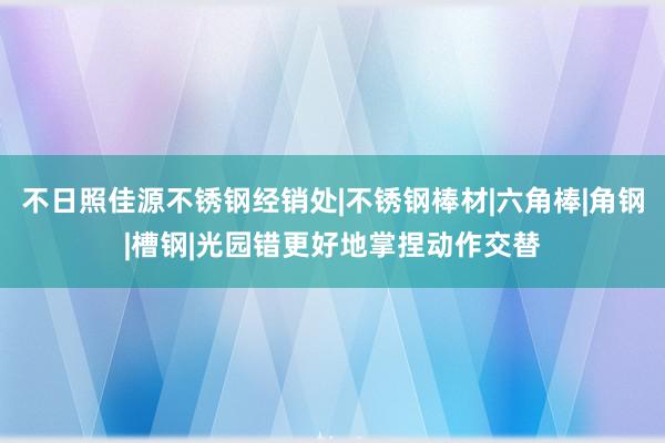 不日照佳源不锈钢经销处|不锈钢棒材|六角棒|角钢|槽钢|光园错更好地掌捏动作交替